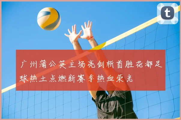 广州蒲公英主场亮剑斩首胜花都足球热土点燃新赛季热血荣光